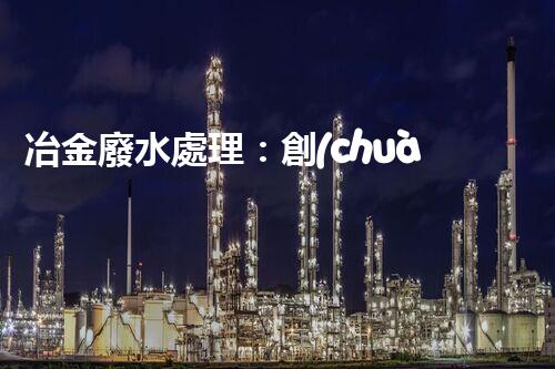 冶金廢水處理：創(chuàng)新技術(shù)解決方案！